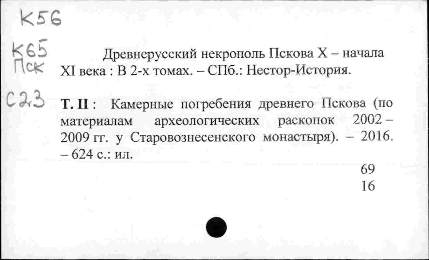 ﻿kse
Пек
Древнерусский некрополь Пскова X - начала XI века : В 2-х томах. - СПб.: Нестор-История.
СЛЬ
T. II : Камерные погребения древнего Пскова (по материалам археологических раскопок 2002 -2009 гг. у Старовознесенского монастыря). - 2016. - 624 с.: ил.
69
16